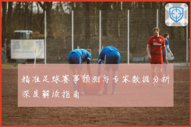 精准足球赛事预测与专家数据分析深度解读指南