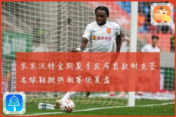 朱朱沃特金斯夏季发布首款耐克签名球鞋掀热潮赛场复盘