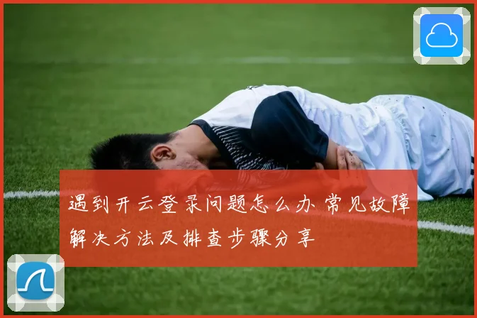 遇到开云登录问题怎么办 常见故障解决方法及排查步骤分享