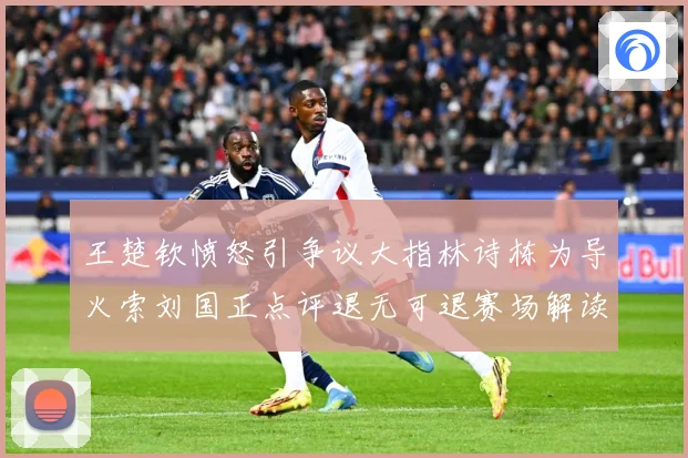 王楚钦愤怒引争议大指林诗栋为导火索刘国正点评退无可退赛场解读