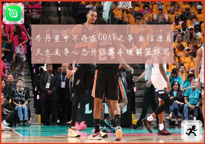 乔丹重申不存在GOAT之争 自信源自天生竞争心态并以赛车缓解篮球思念
