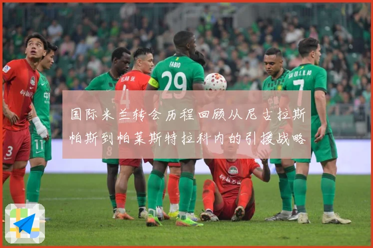 国际米兰转会历程回顾从尼古拉斯帕斯到帕莱斯特拉科内的引援战略成长观察