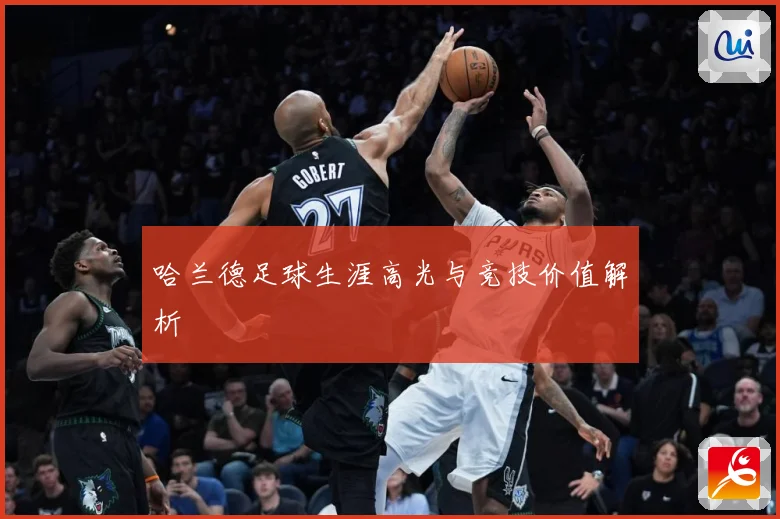 哈兰德足球生涯高光与竞技价值解析