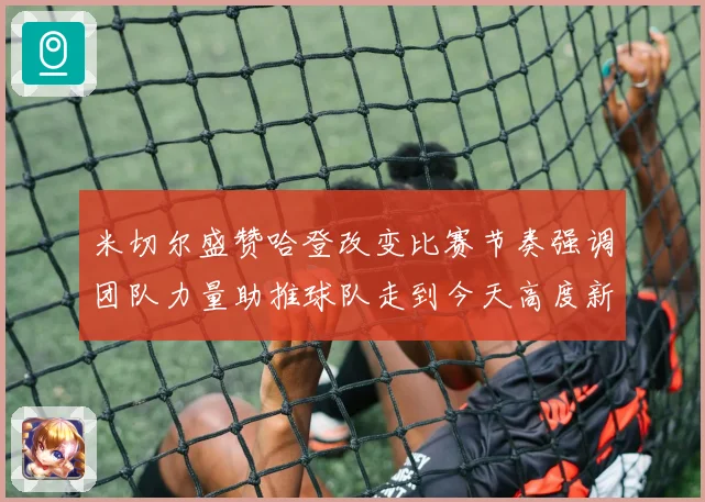 米切尔盛赞哈登改变比赛节奏强调团队力量助推球队走到今天高度新