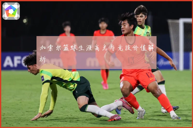 加索尔篮球生涯高光与竞技价值解析
