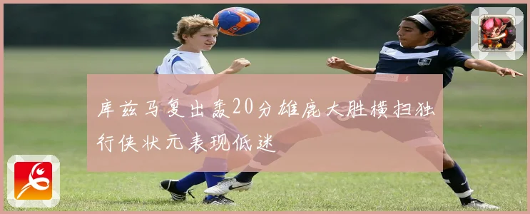 库兹马复出轰20分雄鹿大胜横扫独行侠状元表现低迷