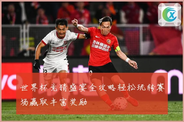 世界杯竞猜盛宴全攻略轻松玩转赛场赢取丰富奖励