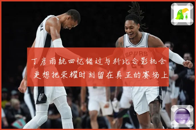 丁彦雨航回忆错过与科比合影机会 更想把荣耀时刻留在真正的赛场上