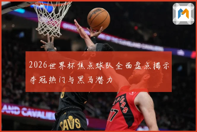 2026世界杯焦点球队全面盘点揭示夺冠热门与黑马潜力