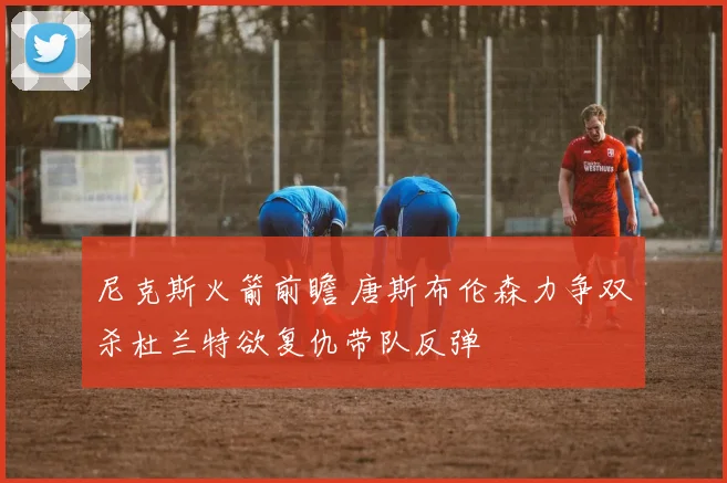 尼克斯火箭前瞻 唐斯布伦森力争双杀杜兰特欲复仇带队反弹