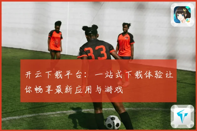 开云下载平台：一站式下载体验让你畅享最新应用与游戏