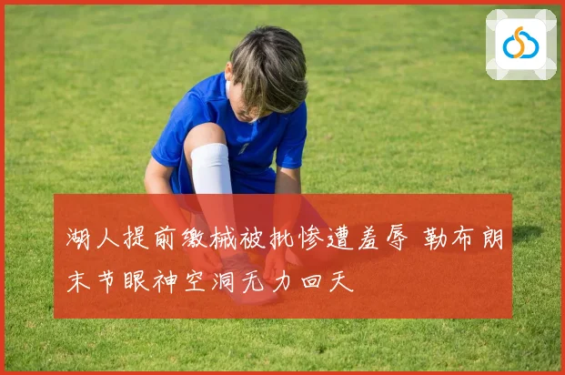 湖人提前缴械被批惨遭羞辱 勒布朗末节眼神空洞无力回天