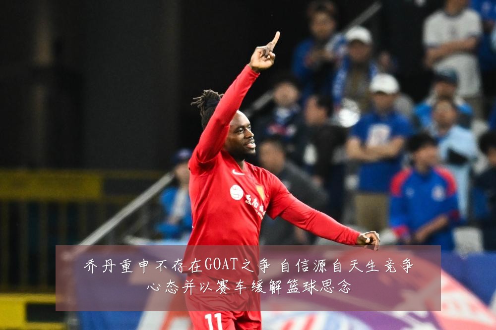 乔丹重申不存在GOAT之争 自信源自天生竞争心态并以赛车缓解篮球思念